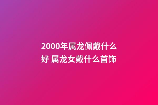 2000年属龙佩戴什么好 属龙女戴什么首饰-第1张-观点-玄机派